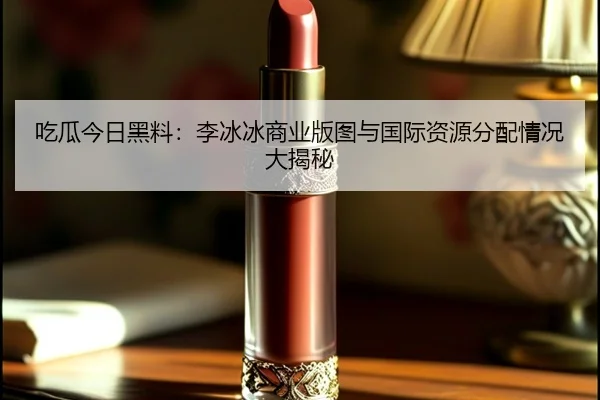 吃瓜今日黑料：李冰冰商业版图与国际资源分配情况大揭秘
