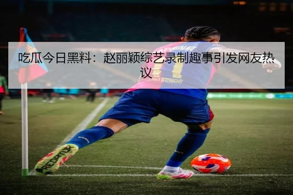 吃瓜今日黑料：赵丽颖综艺录制趣事引发网友热议